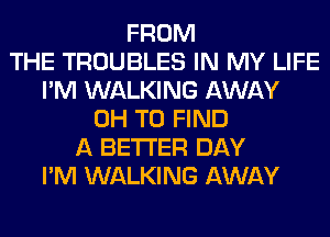FROM
THE TROUBLES IN MY LIFE
I'M WALKING AWAY
0H TO FIND
A BETTER DAY
I'M WALKING AWAY