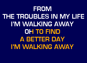 FROM
THE TROUBLES IN MY LIFE
I'M WALKING AWAY
0H TO FIND
A BETTER DAY
I'M WALKING AWAY