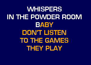 VVHISPERS
IN THE POWDER ROOM
BABY
DON'T LISTEN
TO THE GAMES
THEY PLAY