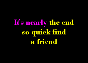 It's nearly the end

so quick find
a friend