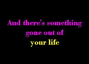 And there's something

gone out of

your life