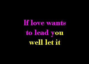 If love wants

to lead you
well let it