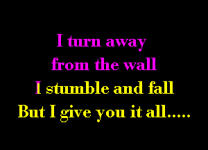 I turn away

from the wall

I stumble and fall
But I give you it all .....