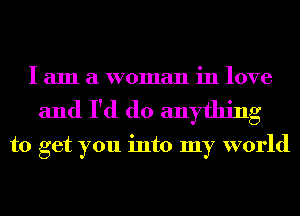 I am a woman in love
and I'd do anything

to get you into my world