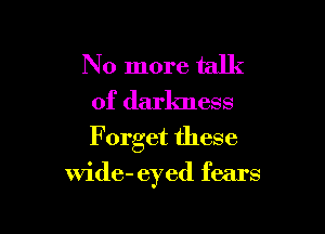 No more talk

of darkness

F orget these

Wide- eyed fears