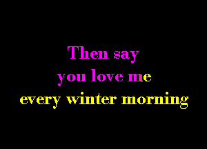 Then say
you love me
every Winter morning