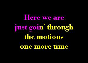 Here we are
just goin' through

the motions

one more time

Q