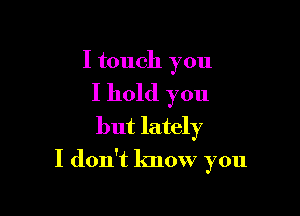 I touch you

I hold you
but lately

I don't know you