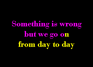 Something is wrong

but we go on

from day to day