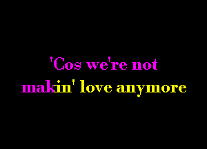 'Cos we're not

makin' love anymore