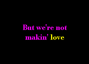 But we're not

makin' love