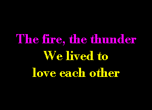 The iire, the thunder
We lived to

love each other