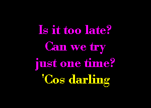 Is it too late?

Can we try

just one time?
'Cos darling