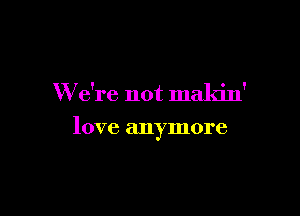 We're not maldn'

love anymore