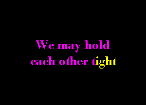 We may hold

each other tight