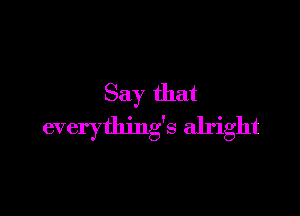 Say that

everything's alright