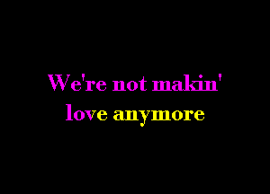 We're not maldn'

love anymore