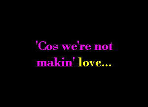 'Cos we're not

makin' love...