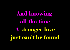 And knowing
all the tilne

A stronger love
just can't be f01md