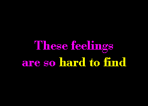 These feelings

are so hard to find
