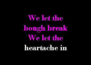 We let the
bough break

We let the

heartache in