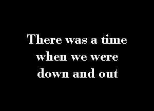 There was a tinle

when we were
down and out