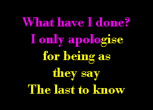 What have I done?
I only apologise
for being as
they say

The last to know