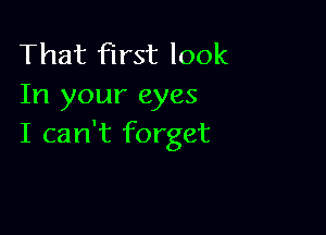 That first look
In your eyes

I can't forget