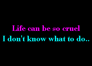 Life can be so cruel
I don't know What to (10..