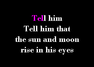 Tell him
Tell him that

the sun and moon

rise in his eyes