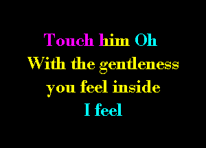 Touch him Oh
With the gentleness

you feel inside

I feel