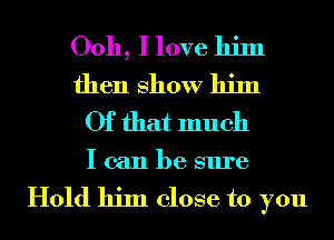 Ooh, I love him
then show him
Of that much

I can be sure

Hold him close to you