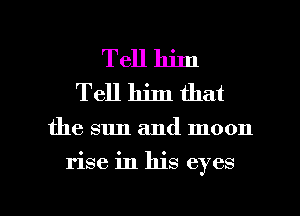 Tell him
Tell him that

the sun and moon

rise in his eyes