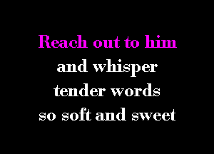 Reach out to him
and Whisper
tender words

so soft and sweet