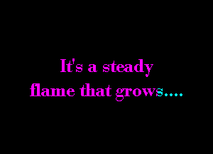 It's a steady

flame that grows....