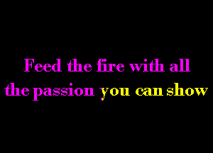 Feed the iire With all

the passion you can show