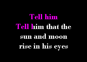 Tell him
Tell him that the

sun and moon

rise in his eyes