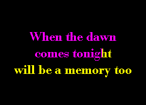 When the dawn

comes tonight

will be a memory too