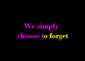 We simply

choose to forget