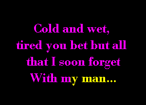 Cold and wet,
tired you bet but all
that I soon forget
W ith my man...