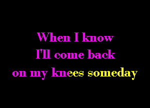 When I know
I'll come back

011 my knees someday