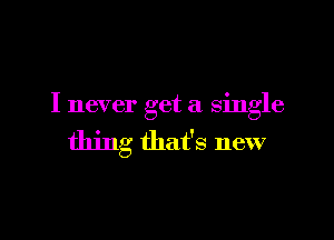 I never get a single

thing that's new