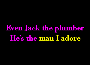 Even Jack the plumber

He's the man I adore