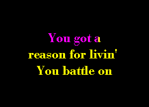 You got a

reason for livin'
You battle on