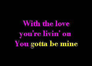 W ith the love

you're livin' on
You gotta be mine