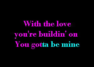 With the love
you're buildjn' on

You gotta be mine