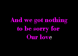 And we got nothing

to be sorry for
Our love