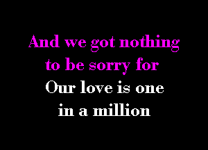 And we got nothing
to be sorry for

Our love is one

inamjllion