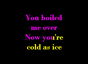 You boiled

me over

N 0W you're

cold as ice