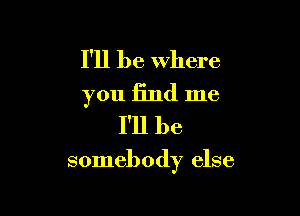 I'll be where
you find me
I'll be

somebody else